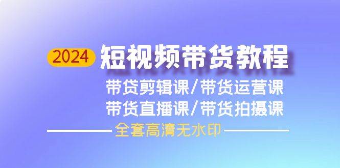 2024短视频带货教程，剪辑课+运营课+直播课+拍摄课（全套高清无水印）-网赚资源网