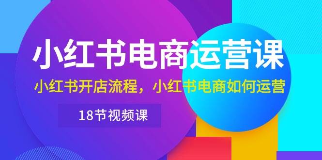 小红书·电商运营课：小红书开店流程，小红书电商如何运营（18节视频课）-网赚资源网