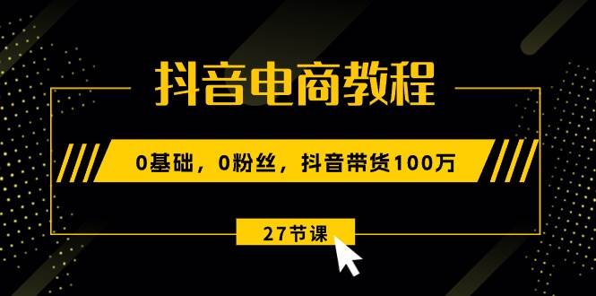 抖音电商教程：0基础，0粉丝，抖音带货100万（27节视频课）-网赚资源网