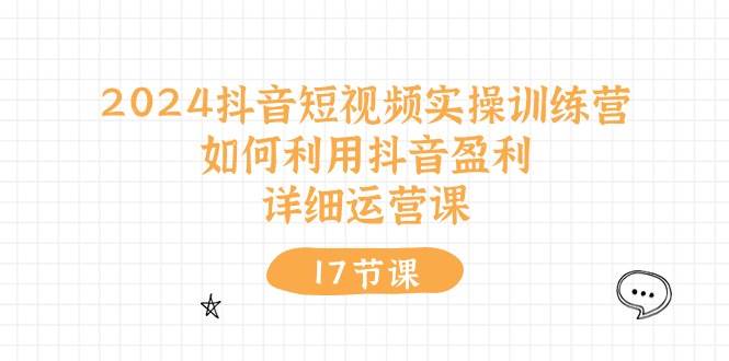 2024抖音短视频实操训练营：如何利用抖音盈利，详细运营课（17节视频课）-网赚资源网