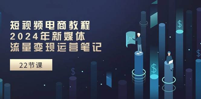 短视频电商教程：2024年新媒体流量变现运营笔记（25节课）-网赚资源网