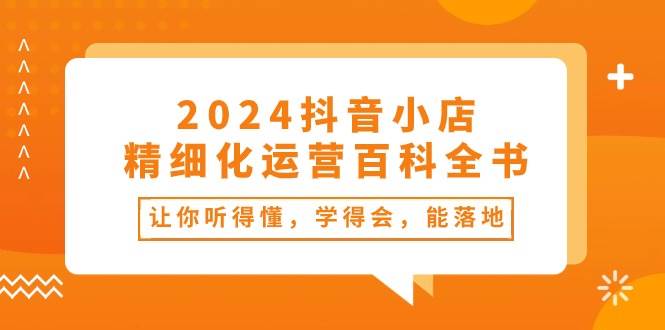 2024抖音小店-精细化运营百科全书：让你听得懂，学得会，能落地（34节课）-网赚资源网