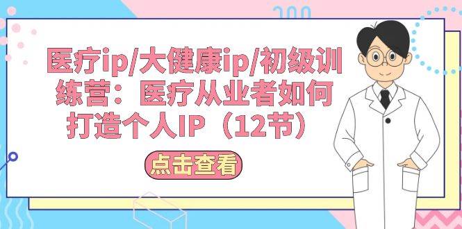 医疗ip/大健康ip/初级训练营：医疗从业者如何打造个人IP（12节）-网赚资源网