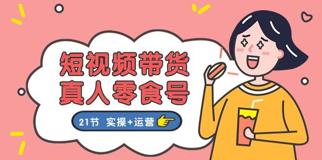 短视频带货真人零食号：更全面的零食带货教程：21节 实操+运营-网赚资源网