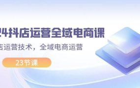 2024抖店运营-全域电商课，小店运营技术，全域电商运营（23节课）-网赚资源网