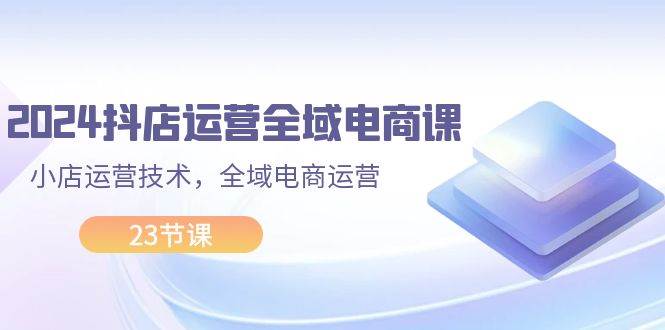 2024抖店运营-全域电商课，小店运营技术，全域电商运营（23节课）-网赚资源网