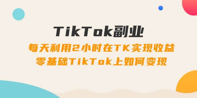 TikTok副业：每天利用2小时在TK实现收益，零基础TikTok上如何变现，34节程-网赚资源网
