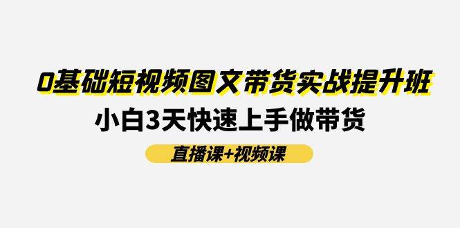 0基础短视频图文带货实战提升班(直播课+视频课)：小白3天快速上手做带货-网赚资源网