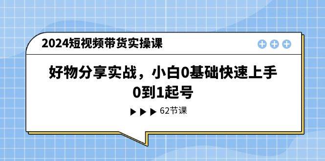 2024短视频带货实操课，好物分享实战，小白0基础快速上手，0到1起号-网赚资源网