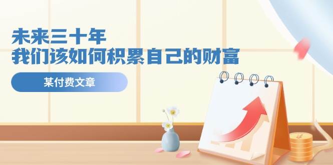 某公众号付费文《未来三十年，我们该如何积累自己的财富》-网赚资源网