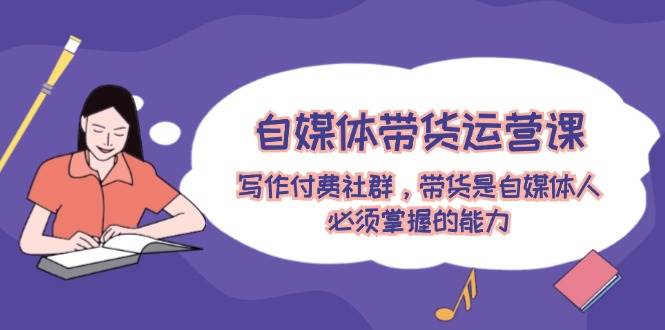 自媒体带货运营课：写作付费社群，带货是自媒体人必须掌握的能力-网赚资源网