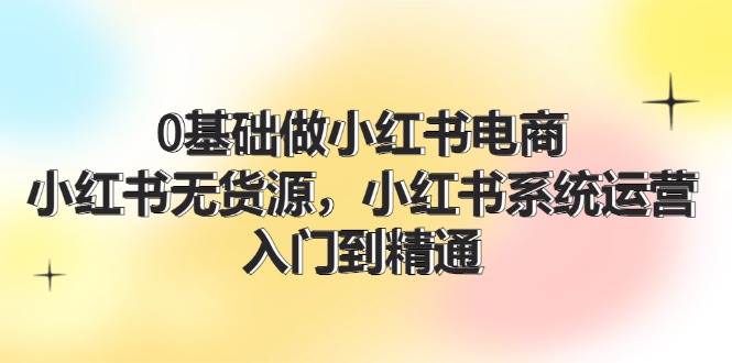 0基础做小红书电商，小红书无货源，小红书系统运营，入门到精通 (70节)-网赚资源网