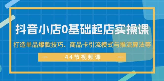 抖音小店0基础起店实操课，打造单品爆款技巧、商品卡引流模式与推流算法等-网赚资源网