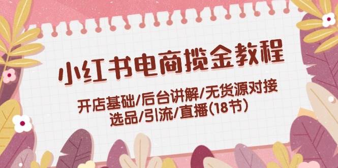 小红书电商揽金教程：开店基础/后台讲解/无货源对接/选品/引流/直播(18节)-网赚资源网