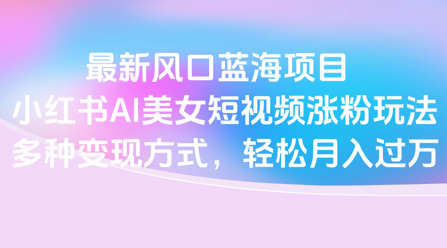 最新风口蓝海项目，小红书AI美女短视频涨粉玩法，多种变现方式轻松月入过万-网赚资源网