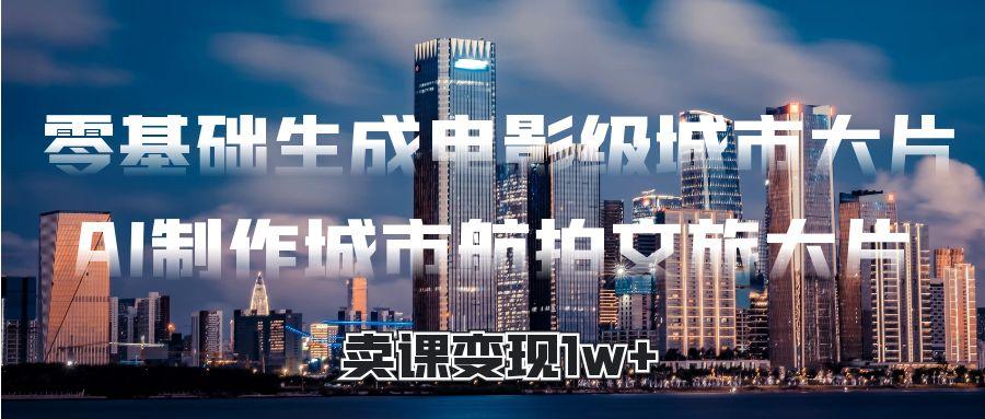 零基础生成电影级城市大片，AI制作城市航拍文旅大片，卖课变现1w+-网赚资源网