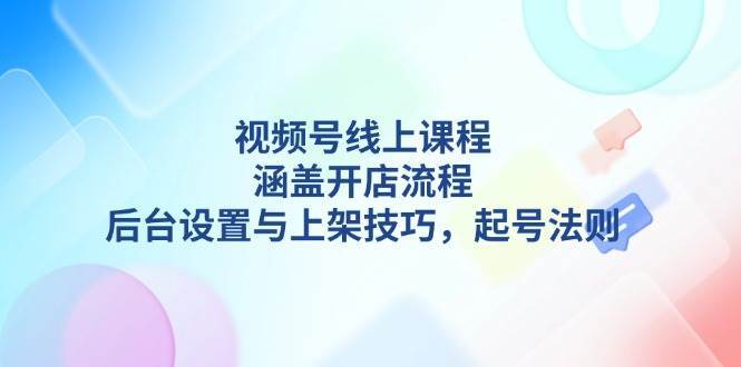 视频号线上课程详解,涵盖开店流程,后台设置与上架技巧,起号法则-网赚副业网