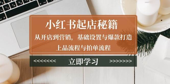 小红书起店秘籍:从开店到营销,基础设置与爆款打造、上品流程与拍单流程-网赚副业网