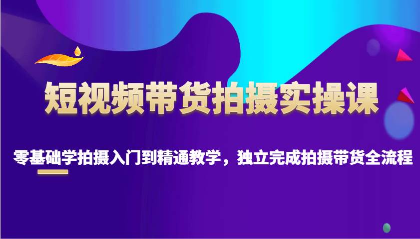 短视频带货拍摄实操课,零基础学拍摄入门到精通教学,独立完成拍摄带货全流程-网赚副业网