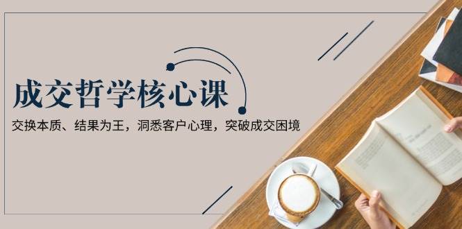 成交哲学课,交换本质、结果为王,洞悉客户心理,突破成交困境-网赚副业网