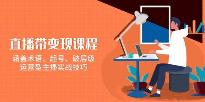 直播带变现课程,涵盖术语、起号、破层级,运营型主播实战技巧-网赚副业网