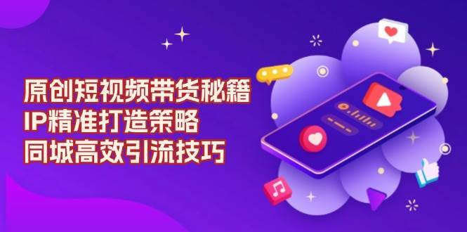 原创短视频带货秘籍,IP精准打造策略,同城高效引流技巧-网赚副业网