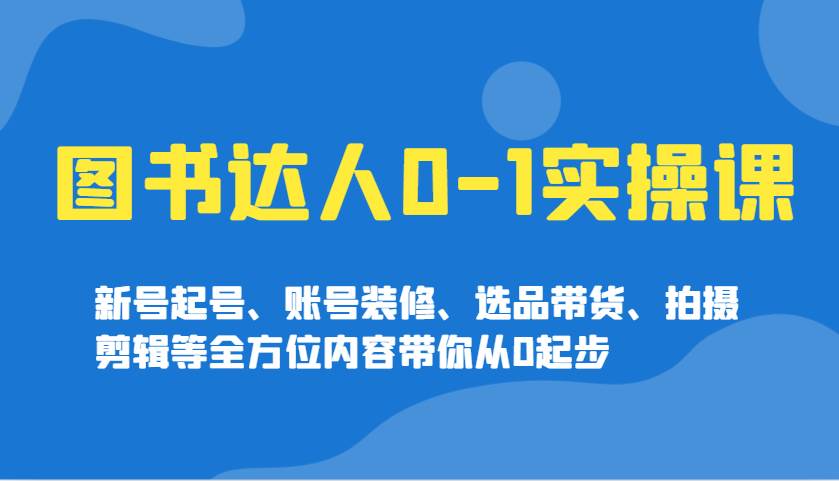 图书达人0-1实操课,新号起号、账号装修、选品带货、拍摄剪辑等全方位内容带你从0起步-网赚副业网