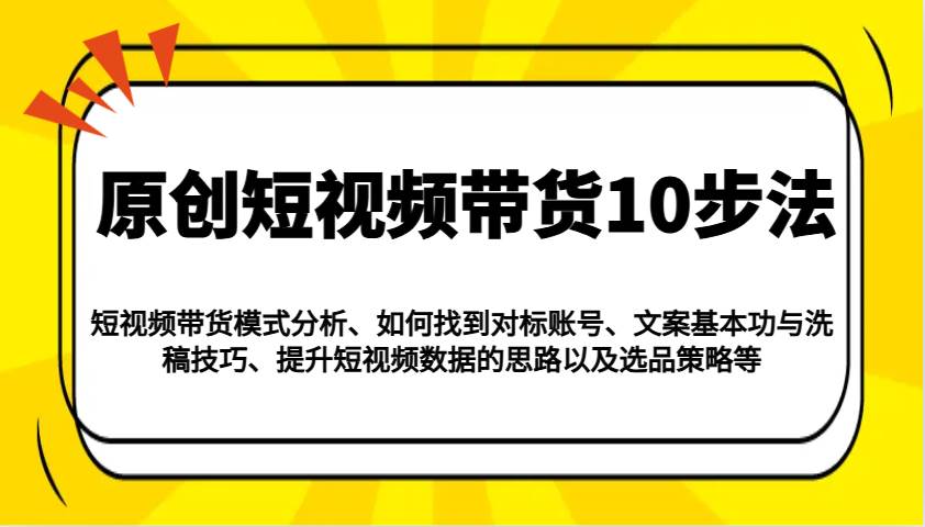 原创短视频带货10步法:模式分析/对标账号/文案与洗稿/提升数据/以及选品策略等-网赚副业网