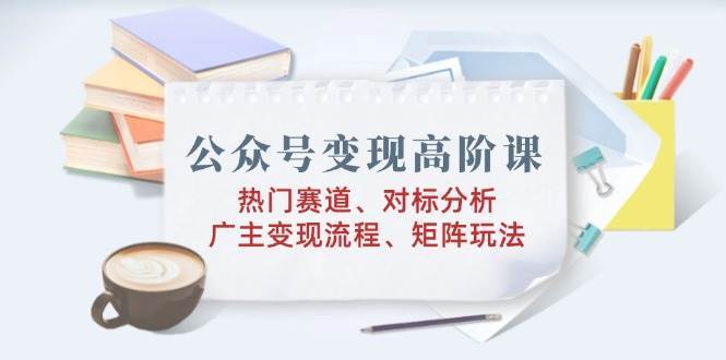 公众号变现高阶课:热门赛道、对标分析、广告主变现流程、矩阵玩法-网赚副业网