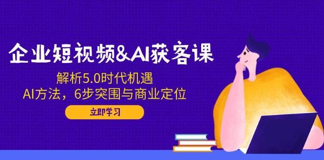 企业短视频&AI获客课:解析5.0时代机遇,AI方法,6步突围与商业定位-网赚副业网