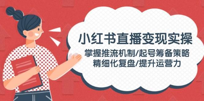 小红书直播变现实操:掌握推流机制/起号筹备策略/精细化复盘/提升运营力-网赚副业网