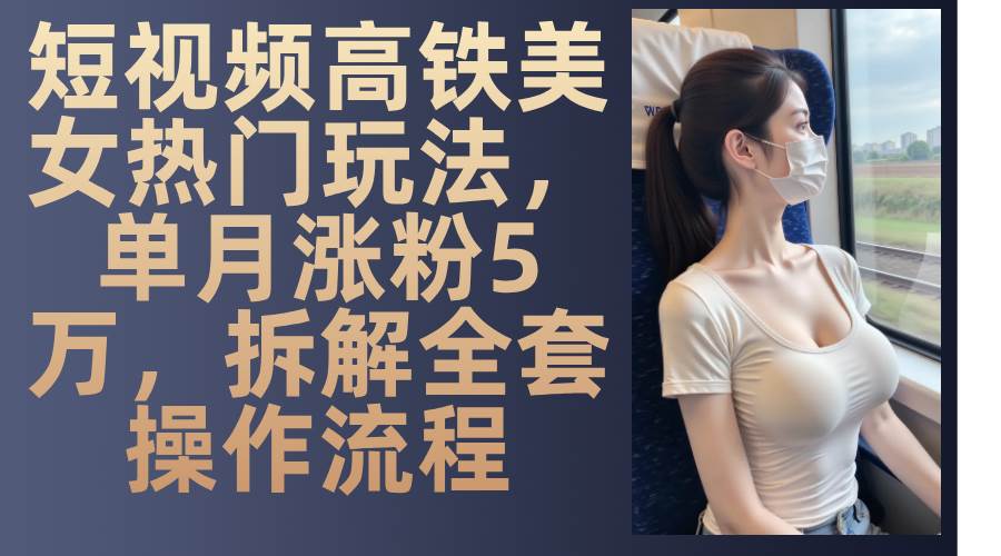 最新爆款短视频高铁美女玩法,一周涨粉5万+,每天稳定变现1000+实战教程-网赚副业网