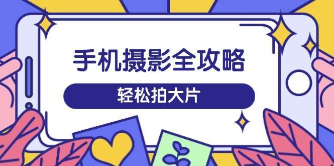 手机摄影全攻略，从拍摄到剪辑，训练营带你玩转短视频，轻松拍大片-网赚副业网