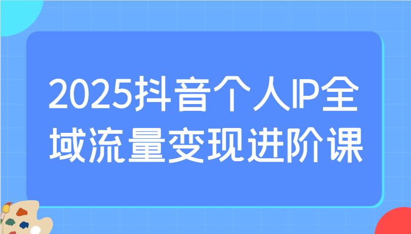2025抖音个人IP全域流量变现进阶课:选爆品、抖音付费投流、千川投流实操及优化等-网赚副业网