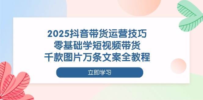 2025抖音带货运营技巧,零基础学短视频带货,千款图片万条文案全教程-网赚副业网