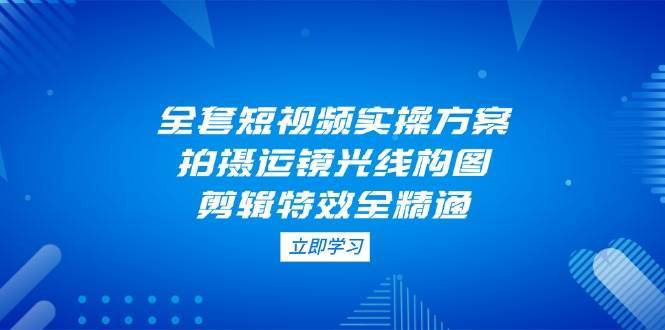 全套短视频实操方案,拍摄运镜光线构图,剪辑特效全精通-网赚副业网
