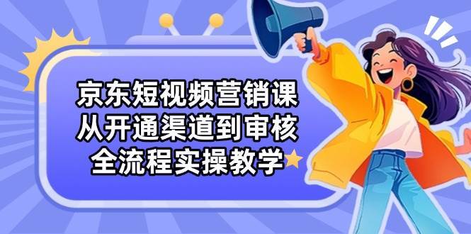 京东短视频营销课：从开通渠道到审核，全流程实操教学-网赚副业网