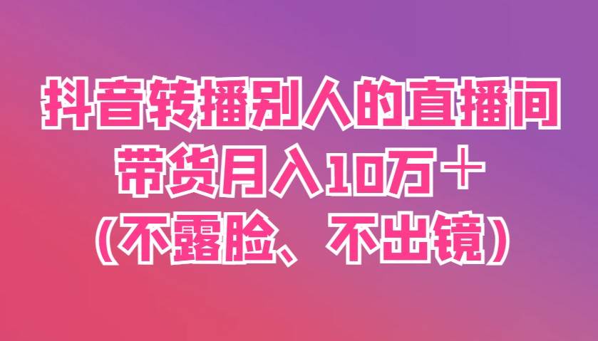 抖音转播别人的直播间带货月入10万+(不露脸、不出镜)-网赚副业网