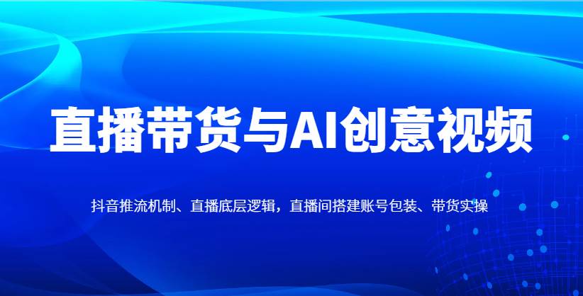 直播带货与AI创意视频,抖音推流机制、直播底层逻辑,直播间搭建账号包装、带货实操-网赚副业网