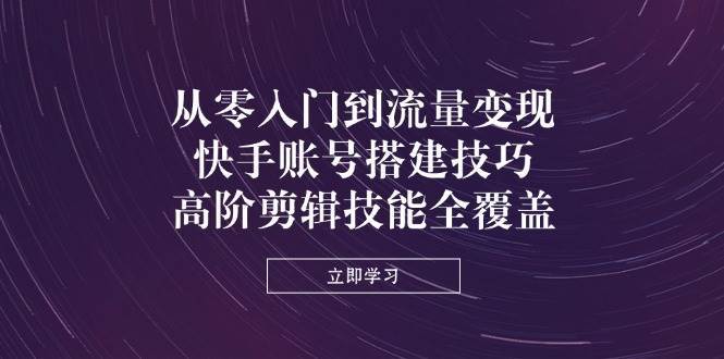 从零入门到流量变现,快手账号搭建技巧,高阶剪辑技能全覆盖-网赚副业网
