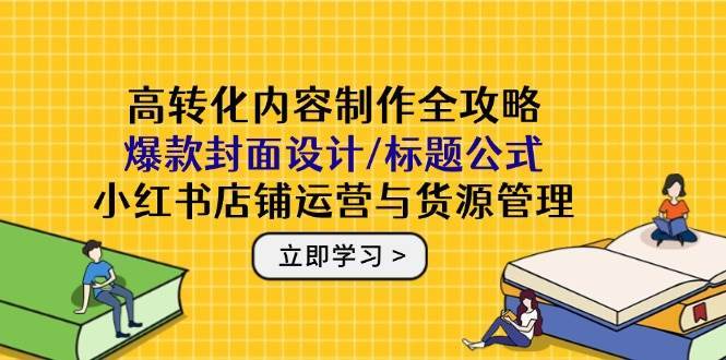 高转化内容制作全攻略:爆款封面设计/标题公式,小红书店铺运营与货源管理-网赚副业网