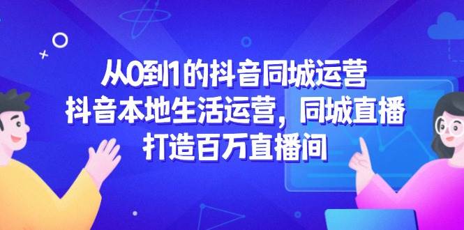 从0到1的抖音同城运营,抖音本地生活运营,同城直播,打造百万直播间-网赚副业网