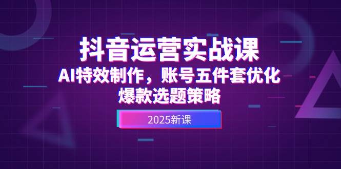 抖音运营实战课,AI特效制作,账号五件套优化,爆款选题策略-网赚副业网