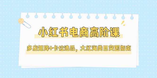 小红书电商高阶课,多店矩阵+卡位选品,大红海类目突围指南(更新5月)-网赚副业网