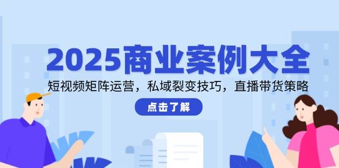 2025商业案例大全,短视频矩阵运营,私域裂变技巧,直播带货策略-网赚副业网