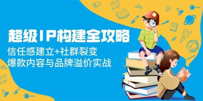 超级IP构建全攻略:信任感建立+社群裂变,爆款内容与品牌溢价实战-网赚副业网