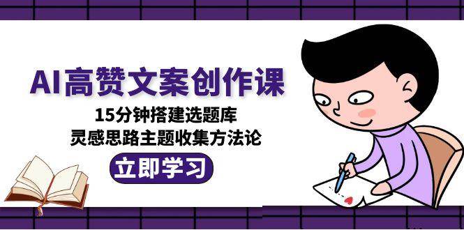 AI高赞文案创作课,15分钟搭建选题库,灵感思路主题收集方法论-网赚副业网