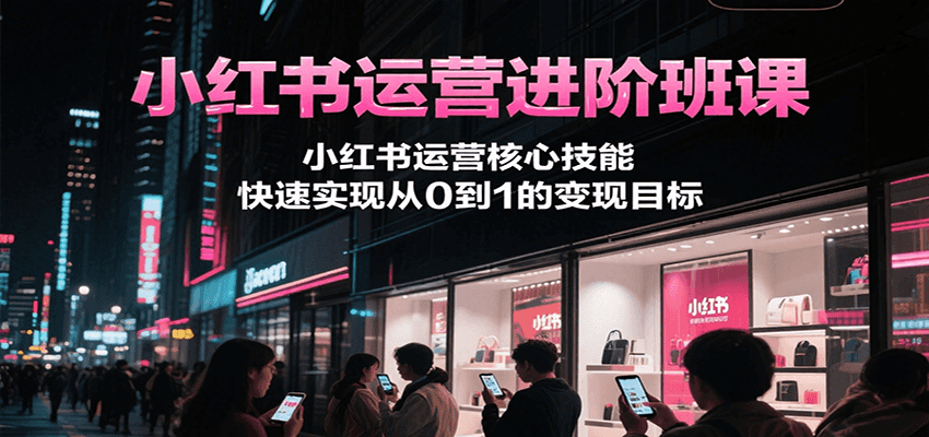 小红书运营进阶班课,小红书运营核心技能,快速实现从0到1的变现目标-网赚副业网