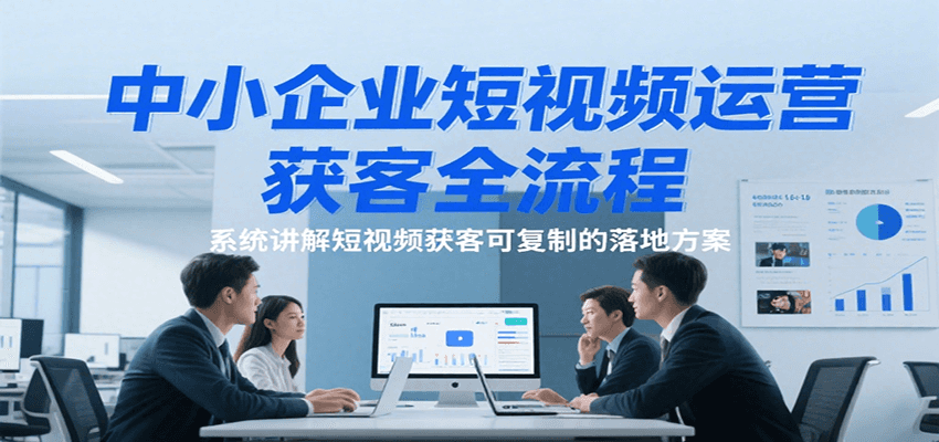 中小企业短视频运营获客全流程,系统讲解短视频获客可复制的落地方案-网赚副业网