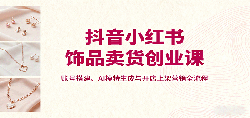 抖音小红书饰品卖货创业课,账号搭建、AI模特生成与开店上架营销全流程-网赚副业网